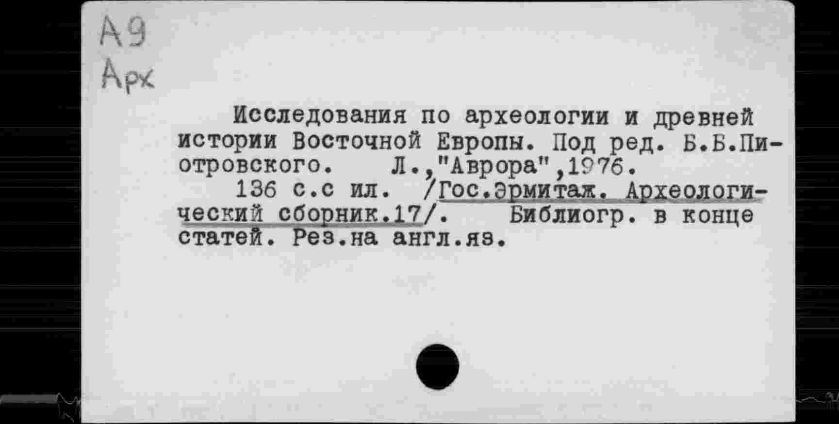 ﻿Исследования по археологии и древней истории Восточной Европы. Под ред. Б.Б.Пи отровского. Л.,"Аврора",1976.
136 с.с ил. /Гос.Эрмитаж, Археологический сборник.17/. Библиогр. в конце статей, ^ез.на англ.яз.